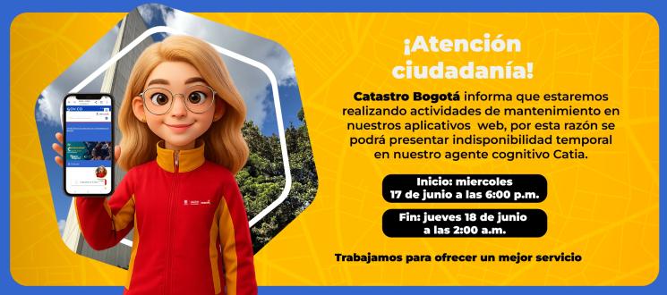 Ventana de mantenimiento. Catastro Bogotá informa que estaremos realizando actividades de mantenimiento en nuestros aplicativos  web, por esta razón se podrá presentar indisponibilidad temporal en nuestro agente cognitivo Catia.  Inicio: miércoles, 17 de junio 6:00 p.m. Finalización: jueves, 18 de junio a las 2:00 a.m.