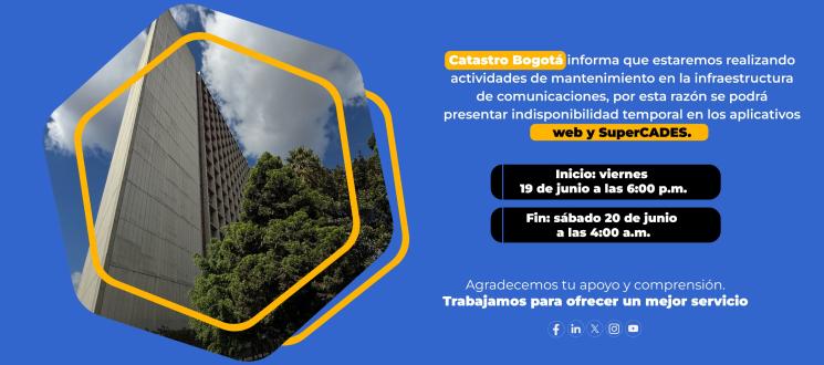 Atención ciudadanía. Catastro Bogotá informa que estaremos realizando actividades de mantenimiento orientadas a la actualización de los componentes de seguridad y de la infraestructura de comunicaciones, por esta razón se podrá presentar indisponibilidad temporal en los servicios para usuarios de nuestros aplicativos web y de SuperCADES.  Inicio: viernes, 19 de junio a las 6:00 p.m. Finalización: sábado, 20 de junio a las 4:00 a.m.